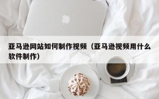新疆亚马逊网站如何制作视频（亚马逊视频用什么软件制作）