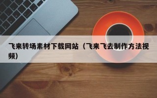 新疆飞来转场素材下载网站（飞来飞去制作方法视频）