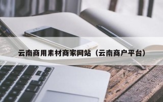 新疆云南商用素材商家网站（云南商户平台）